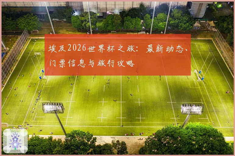 埃及2026世界杯之旅:最新动态、门票信息与旅行攻略