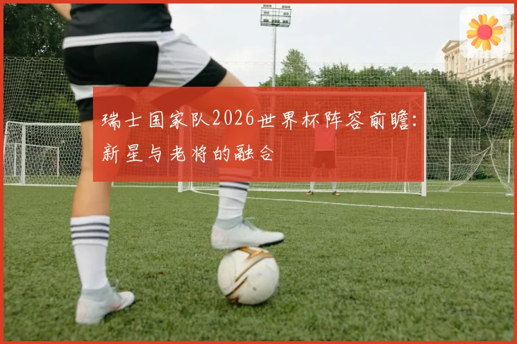 瑞士国家队2026世界杯阵容前瞻:新星与老将的融合