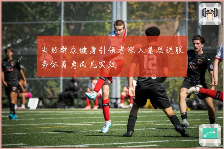 当好群众健身引领者深入基层送服务体育惠民见实效