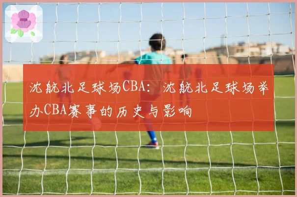 沈航北足球场CBA:沈航北足球场举办CBA赛事的历史与影响