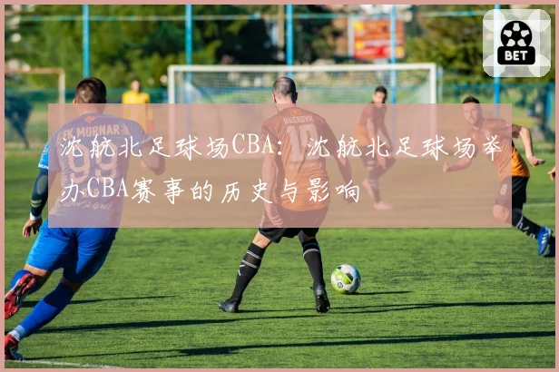 沈航北足球场CBA：沈航北足球场举办CBA赛事的历史与影响