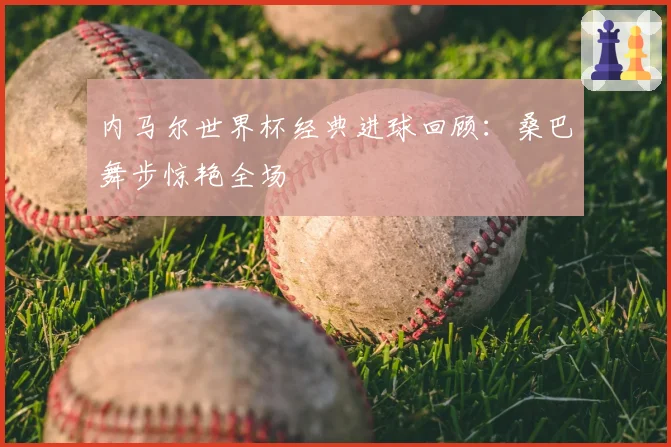 内马尔世界杯经典进球回顾:桑巴舞步惊艳全场
