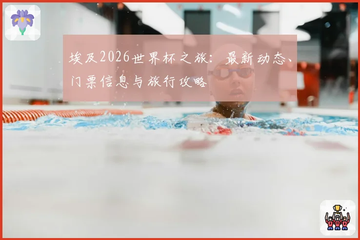 埃及2026世界杯之旅:最新动态、门票信息与旅行攻略