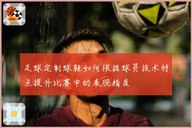 足球定制球鞋如何根据球员技术特点提升比赛中的表现精度