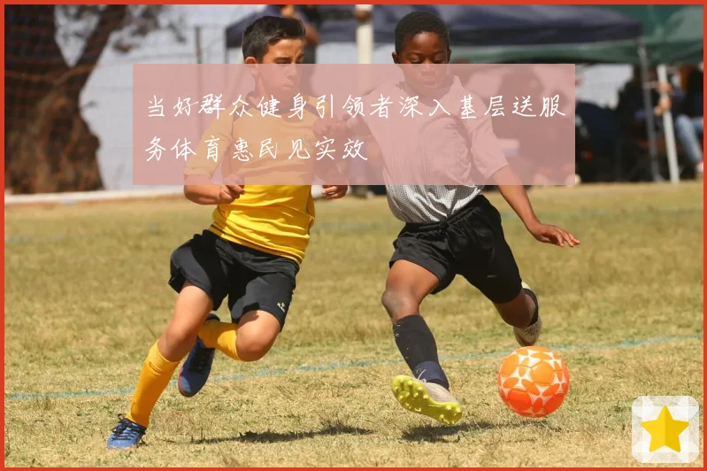 当好群众健身引领者深入基层送服务体育惠民见实效